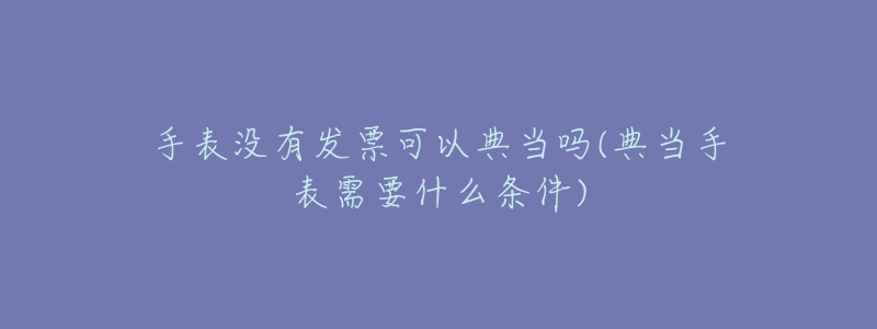手表没有发票可以典当吗(典当手表需要什么条件)-名表号 手表没有发票可以典当吗(典当手表需要什么条件)