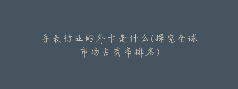 手表行业的外卡是什么(探究全球市场占有率排名)-名表号 手表行业的外卡是什么(探究全球市场占有率排名)