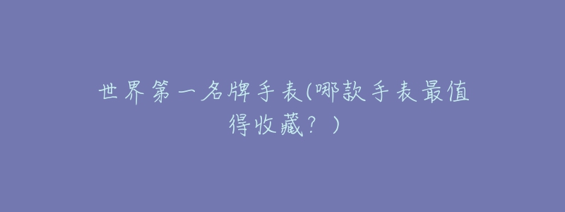 世界第一名牌手表(哪款手表最值得收藏?)-名表号 世界第一名牌手表(哪款手表最值得收藏?)