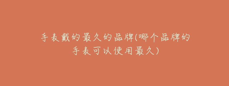 手表戴的最久的品牌(哪个品牌的手表可以使用最久)-名表号 手表戴的最久的品牌(哪个品牌的手表可以使用最久)
