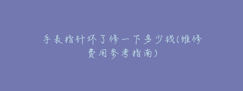 手表指针坏了修一下多少钱(维修费用参考指南)-名表号 手表指针坏了修一下多少钱(维修费用参考指南)