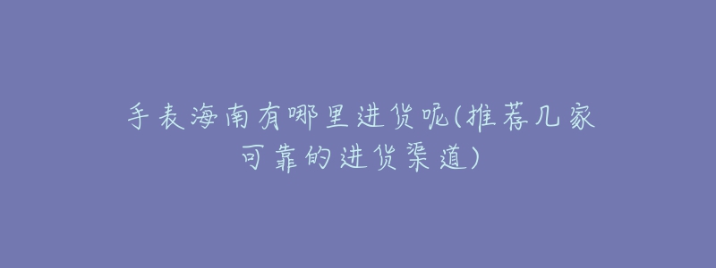 手表海南有哪里进货呢(推荐几家可靠的进货渠道)-名表号 手表海南有哪里进货呢(推荐几家可靠的进货渠道)