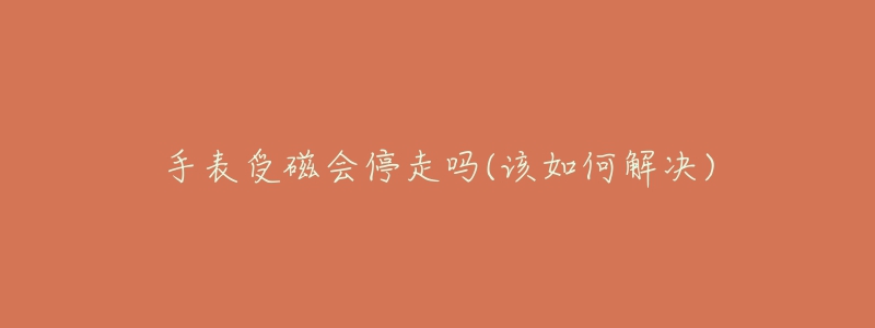 手表受磁会停走吗(该如何解决)-名表号 手表受磁会停走吗(该如何解决)