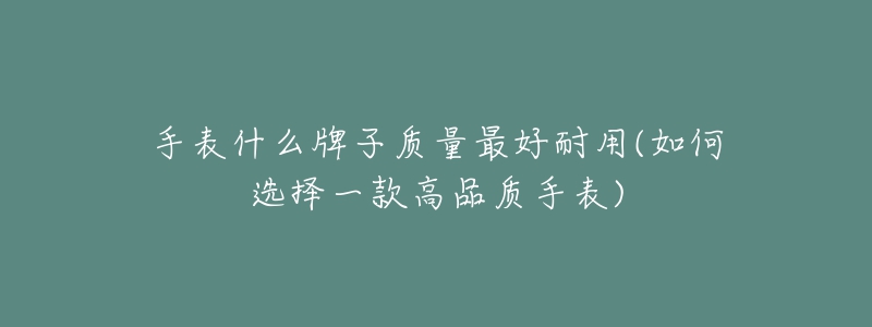 手表什么牌子质量最好耐用(如何选择一款高品质手表)-名表号 手表什么牌子质量最好耐用(如何选择一款高品质手表)
