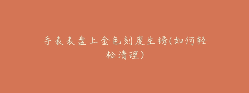手表表盘上金色刻度生锈(如何轻松清理)-名表号 手表表盘上金色刻度生锈(如何轻松清理)