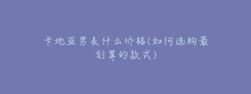 卡地亚男表什么价格(如何选购最划算的款式)-名表号 卡地亚男表什么价格(如何选购最划算的款式)