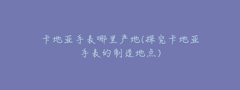 卡地亚手表哪里产地(探究卡地亚手表的制造地点)-名表号 卡地亚手表哪里产地(探究卡地亚手表的制造地点)