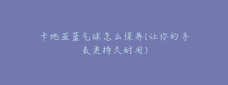 卡地亚蓝气球怎么保养(让你的手表更持久耐用)-名表号 卡地亚蓝气球怎么保养(让你的手表更持久耐用)
