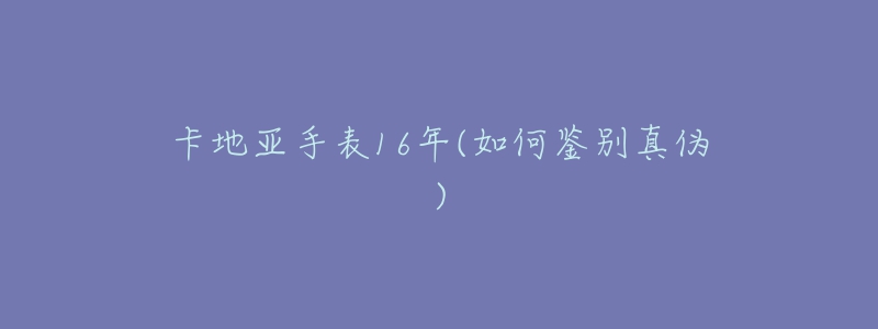 卡地亚手表16年(如何鉴别真伪)-名表号 卡地亚手表16年(如何鉴别真伪)