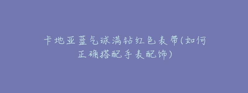 卡地亚蓝气球满钻红色表带(如何正确搭配手表配饰)-名表号 卡地亚蓝气球满钻红色表带(如何正确搭配手表配饰)