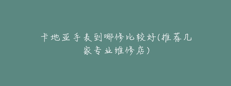 卡地亚手表到哪修比较好(推荐几家专业维修店)-名表号 卡地亚手表到哪修比较好(推荐几家专业维修店)