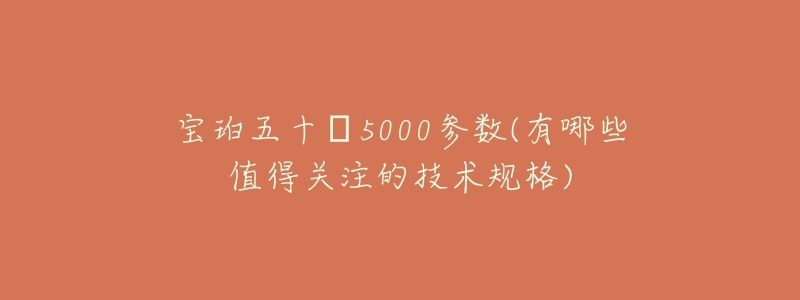 宝珀五十㖊5000参数(有哪些值得关注的技术规格)-名表号 宝珀五十㖊5000参数(有哪些值得关注的技术规格)