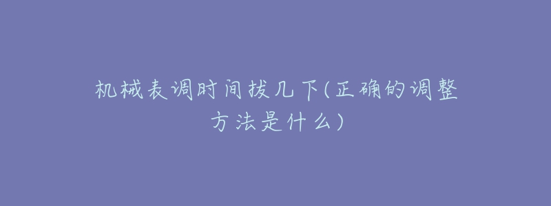 机械表调时间拔几下(正确的调整方法是什么)-名表号 机械表调时间拔几下(正确的调整方法是什么)