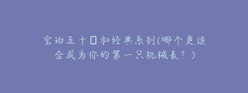 宝珀五十㖊和经典系列(哪个更适合成为你的第一只机械表?)-名表号 宝珀五十㖊和经典系列(哪个更适合成为你的第一只机械表?)