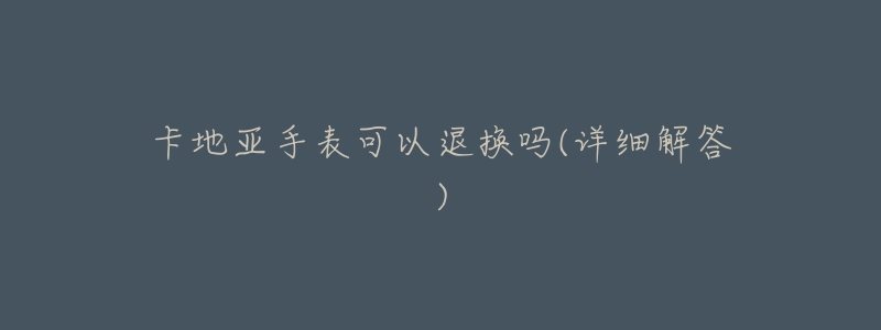 卡地亚手表可以退换吗(详细解答)-名表号 卡地亚手表可以退换吗(详细解答)