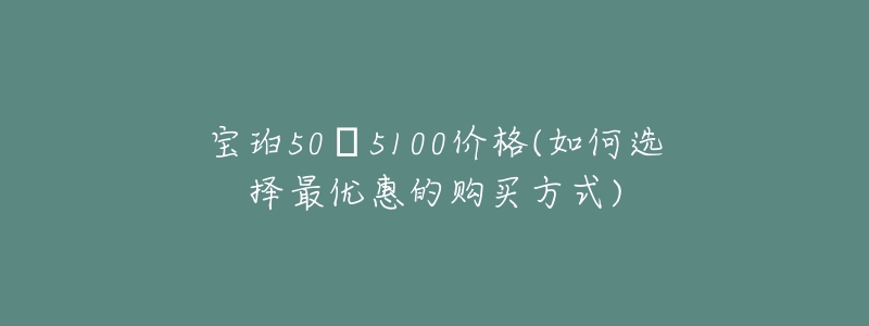 宝珀50㖊5100价格(如何选择最优惠的购买方式)-名表号 宝珀50㖊5100价格(如何选择最优惠的购买方式)