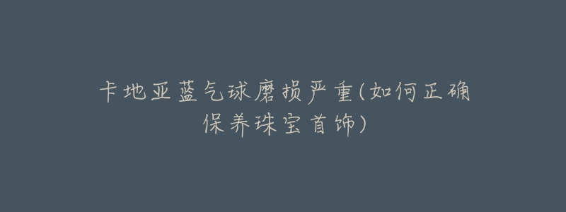 卡地亚蓝气球磨损严重(如何正确保养珠宝首饰)-名表号 卡地亚蓝气球磨损严重(如何正确保养珠宝首饰)