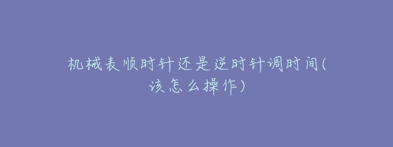 机械表顺时针还是逆时针调时间(该怎么操作)-名表号 机械表顺时针还是逆时针调时间(该怎么操作)
