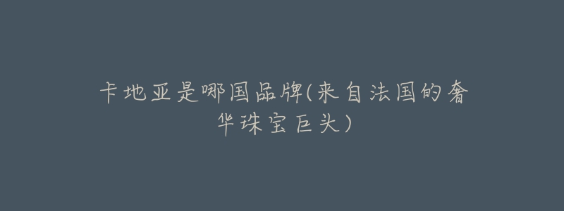 卡地亚是哪国品牌(来自法国的奢华珠宝巨头)-名表号 卡地亚是哪国品牌(来自法国的奢华珠宝巨头)