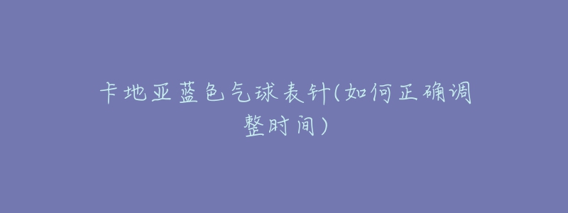 卡地亚蓝色气球表针(如何正确调整时间)-名表号 卡地亚蓝色气球表针(如何正确调整时间)