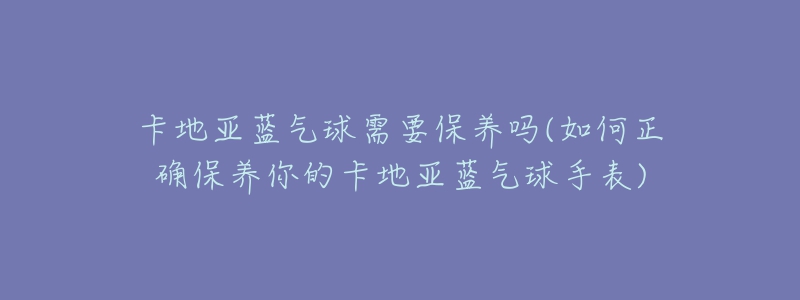卡地亚蓝气球需要保养吗(如何正确保养你的卡地亚蓝气球手表)-名表号 卡地亚蓝气球需要保养吗(如何正确保养你的卡地亚蓝气球手表)