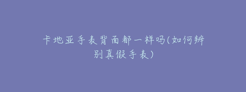 卡地亚手表背面都一样吗(如何辨别真假手表)-名表号 卡地亚手表背面都一样吗(如何辨别真假手表)