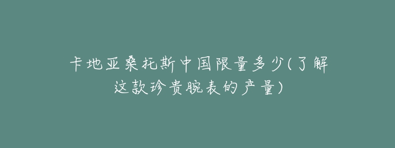 卡地亚桑托斯中国限量多少(了解这款珍贵腕表的产量)-名表号 卡地亚桑托斯中国限量多少(了解这款珍贵腕表的产量)