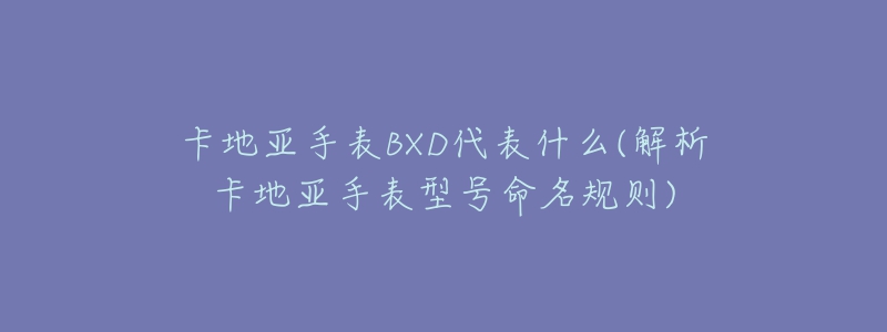 卡地亚手表BXD代表什么(解析卡地亚手表型号命名规则)-名表号 卡地亚手表BXD代表什么(解析卡地亚手表型号命名规则)