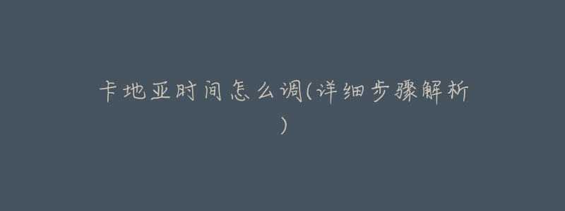 卡地亚时间怎么调(详细步骤解析)-名表号 卡地亚时间怎么调(详细步骤解析)