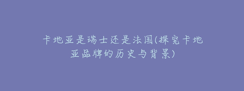 卡地亚是瑞士还是法国(探究卡地亚品牌的历史与背景)-名表号 卡地亚是瑞士还是法国(探究卡地亚品牌的历史与背景)