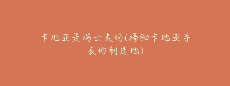 卡地亚是瑞士表吗(揭秘卡地亚手表的制造地)-名表号 卡地亚是瑞士表吗(揭秘卡地亚手表的制造地)