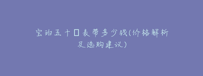 宝珀五十璕表带多少钱(价格解析及选购建议)-名表号 宝珀五十璕表带多少钱(价格解析及选购建议)