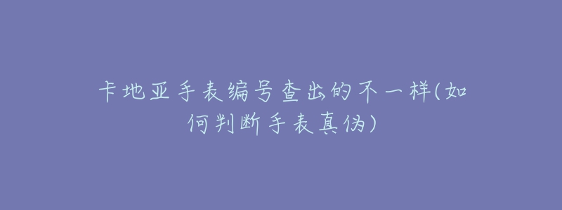 卡地亚手表编号查出的不一样(如何判断手表真伪)-名表号 卡地亚手表编号查出的不一样(如何判断手表真伪)