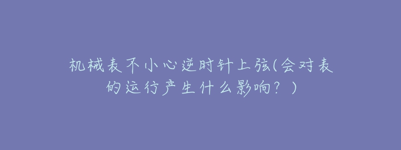 机械表不小心逆时针上弦(会对表的运行产生什么影响?)-名表号 机械表不小心逆时针上弦(会对表的运行产生什么影响?)