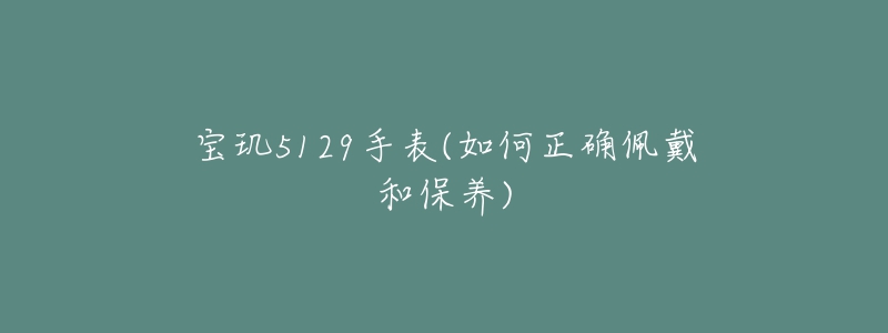 宝玑5129手表(如何正确佩戴和保养)-名表号 宝玑5129手表(如何正确佩戴和保养)