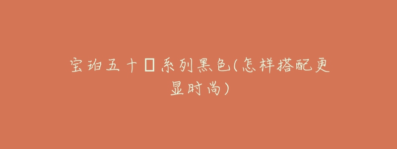 宝珀五十㖊系列黑色(怎样搭配更显时尚)-名表号 宝珀五十㖊系列黑色(怎样搭配更显时尚)