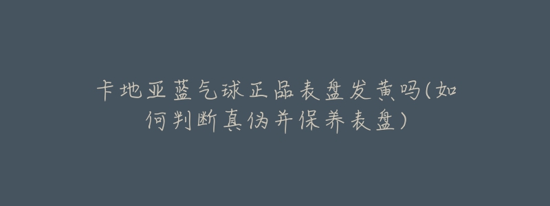 卡地亚蓝气球正品表盘发黄吗(如何判断真伪并保养表盘)-名表号 卡地亚蓝气球正品表盘发黄吗(如何判断真伪并保养表盘)