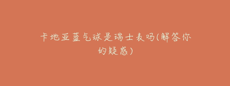 卡地亚蓝气球是瑞士表吗(解答你的疑惑)-名表号 卡地亚蓝气球是瑞士表吗(解答你的疑惑)