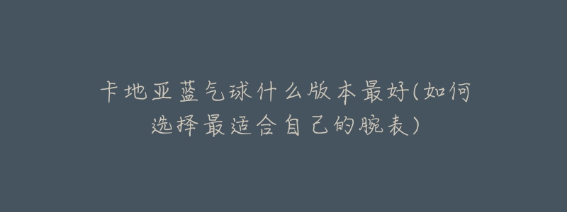 卡地亚蓝气球什么版本最好(如何选择最适合自己的腕表)-名表号 卡地亚蓝气球什么版本最好(如何选择最适合自己的腕表)