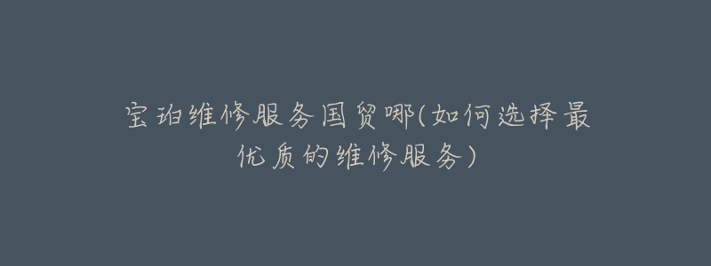 宝珀维修服务国贸哪(如何选择最优质的维修服务)-名表号 宝珀维修服务国贸哪(如何选择最优质的维修服务)