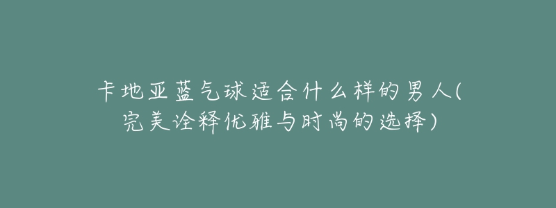 卡地亚蓝气球适合什么样的男人(完美诠释优雅与时尚的选择)-名表号 卡地亚蓝气球适合什么样的男人(完美诠释优雅与时尚的选择)
