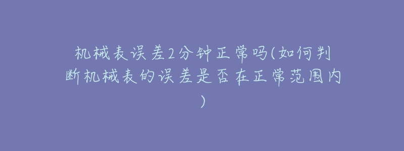 机械表误差2分钟正常吗(如何判断机械表的误差是否在正常范围内)-名表号 机械表误差2分钟正常吗(如何判断机械表的误差是否在正常范围内)