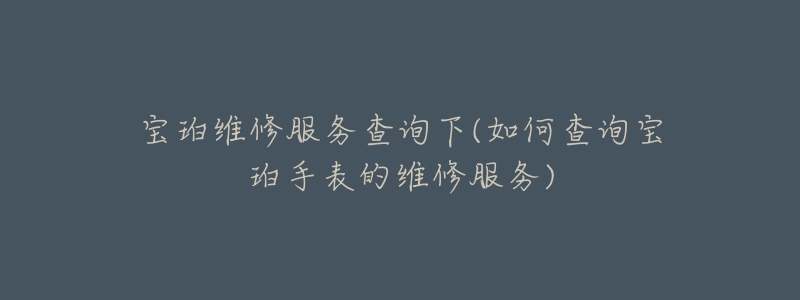 宝珀维修服务查询下(如何查询宝珀手表的维修服务)-名表号 宝珀维修服务查询下(如何查询宝珀手表的维修服务)