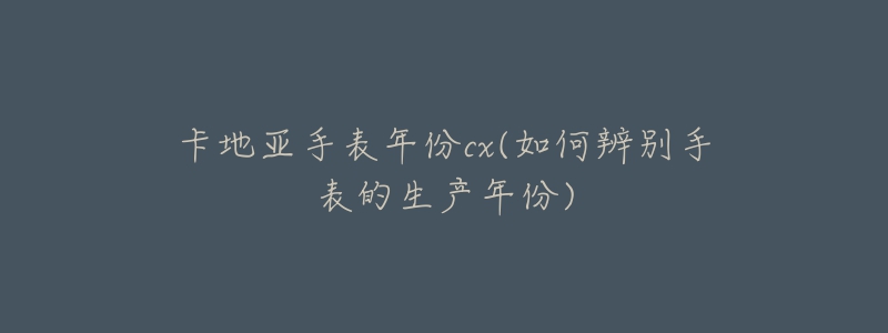 卡地亚手表年份cx(如何辨别手表的生产年份)-名表号 卡地亚手表年份cx(如何辨别手表的生产年份)
