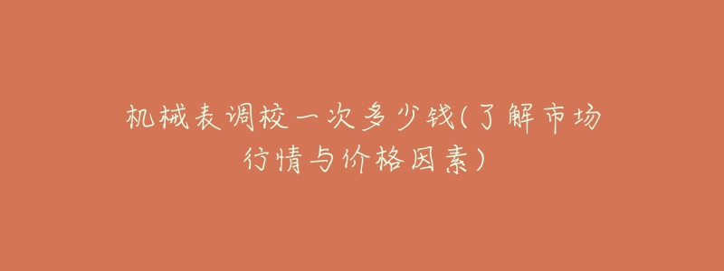 机械表调校一次多少钱(了解市场行情与价格因素)-名表号 机械表调校一次多少钱(了解市场行情与价格因素)