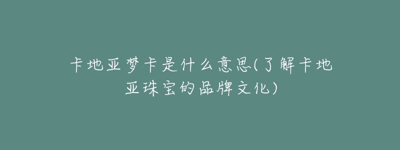 卡地亚梦卡是什么意思(了解卡地亚珠宝的品牌文化)