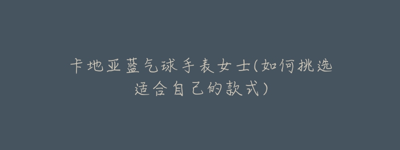 卡地亚蓝气球手表女士(如何挑选适合自己的款式)-名表号 卡地亚蓝气球手表女士(如何挑选适合自己的款式)