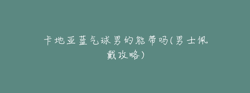 卡地亚蓝气球男的能带吗(男士佩戴攻略)-名表号 卡地亚蓝气球男的能带吗(男士佩戴攻略)