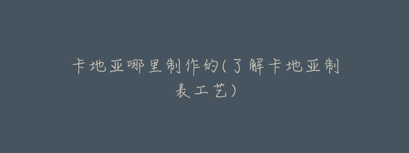 卡地亚哪里制作的(了解卡地亚制表工艺)-名表号 卡地亚哪里制作的(了解卡地亚制表工艺)