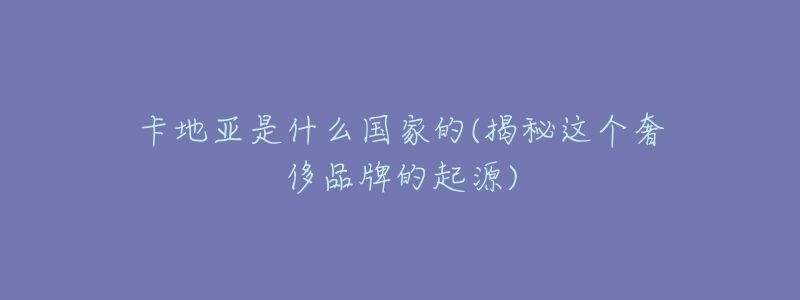 卡地亚是什么国家的(揭秘这个奢侈品牌的起源)-名表号 卡地亚是什么国家的(揭秘这个奢侈品牌的起源)